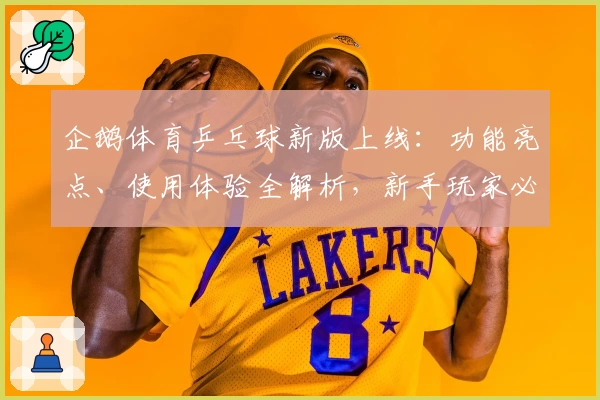 企鹅体育乒乓球新版上线：功能亮点、使用体验全解析，新手玩家必看入门指南