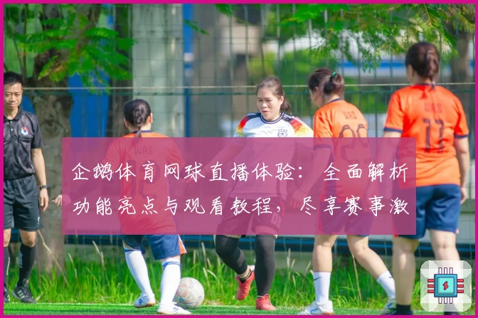 企鹅体育网球直播体验：全面解析功能亮点与观看教程，尽享赛事激情