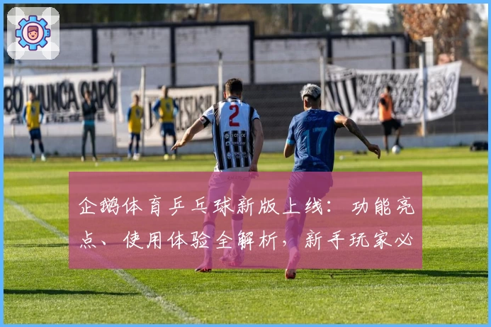 企鹅体育乒乓球新版上线：功能亮点、使用体验全解析，新手玩家必看入门指南