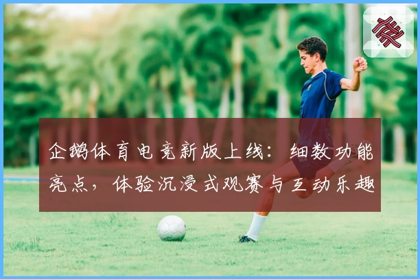企鹅体育电竞新版上线：细数功能亮点，体验沉浸式观赛与互动乐趣