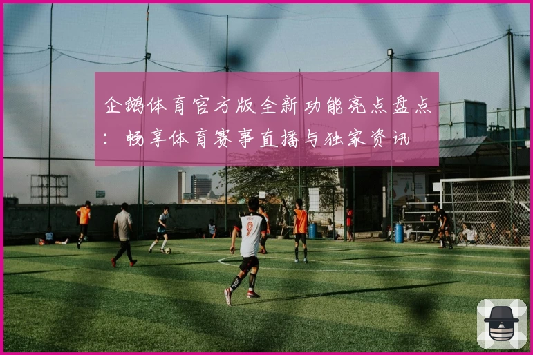 企鹅体育官方版全新功能亮点盘点：畅享体育赛事直播与独家资讯