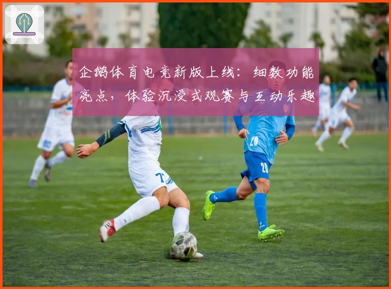 企鹅体育电竞新版上线：细数功能亮点，体验沉浸式观赛与互动乐趣