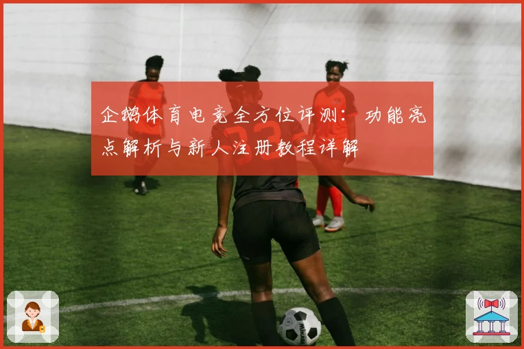 企鹅体育电竞全方位评测：功能亮点解析与新人注册教程详解