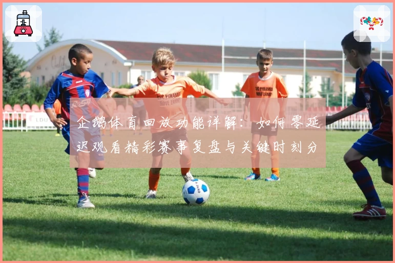 企鹅体育回放功能详解：如何零延迟观看精彩赛事复盘与关键时刻分析