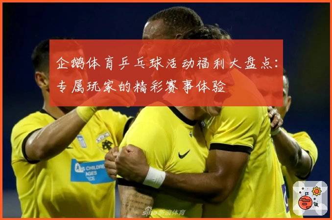 企鹅体育乒乓球活动福利大盘点：专属玩家的精彩赛事体验