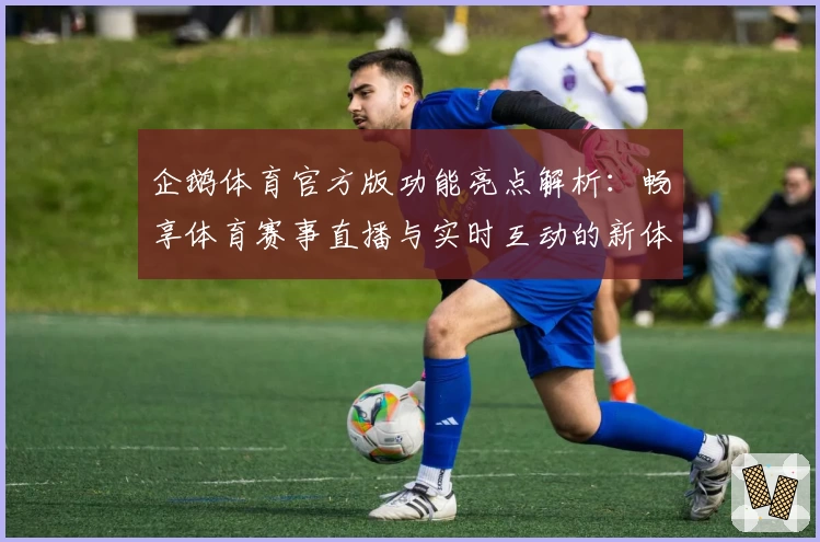 企鹅体育官方版功能亮点解析：畅享体育赛事直播与实时互动的新体验