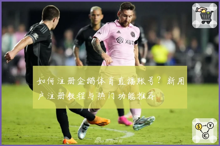 如何注册企鹅体育直播账号？新用户注册教程与热门功能推荐