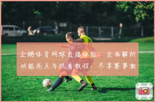 企鹅体育网球直播体验：全面解析功能亮点与观看教程，尽享赛事激情