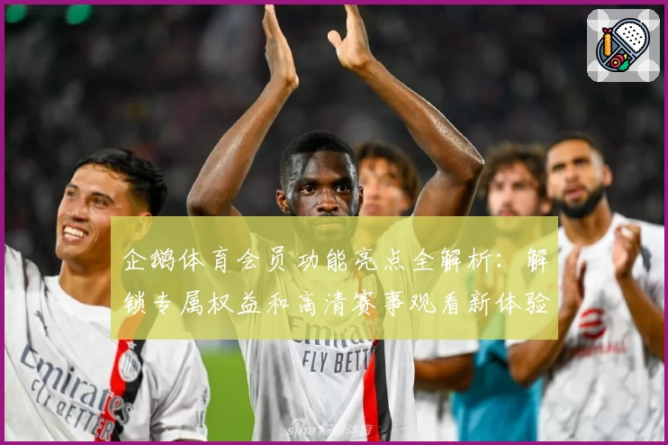 企鹅体育会员功能亮点全解析：解锁专属权益和高清赛事观看新体验