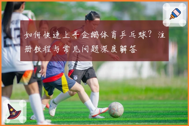如何快速上手企鹅体育乒乓球？注册教程与常见问题深度解答