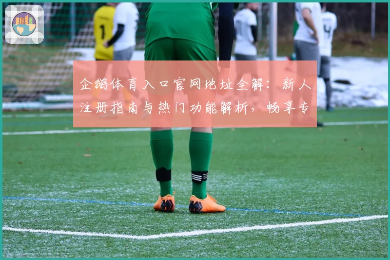 企鹅体育入口官网地址全解：新人注册指南与热门功能解析，畅享专业赛事直播精彩体验