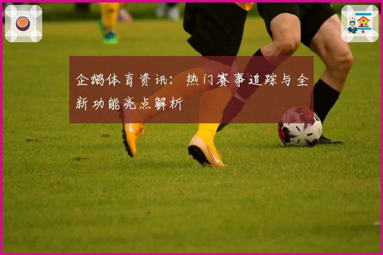 企鹅体育资讯：热门赛事追踪与全新功能亮点解析